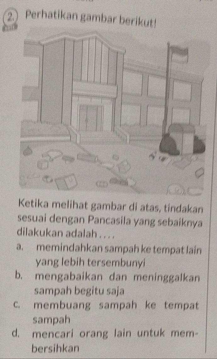 Perhatikan gambar berikut!
Ketika melihat gambar di atas, tíndakan
sesuai dengan Pancasila yang sebaíknya
dilakukan adalah . . . .
a. memindahkan sampah ke tempat lain
yang lebih tersembunyi
b. mengabaikan dan meninggalkan
sampah begitu saja
c. membuang sampah ke tempat
sampah
d. mencari orang lain untuk mem-
bersihkan