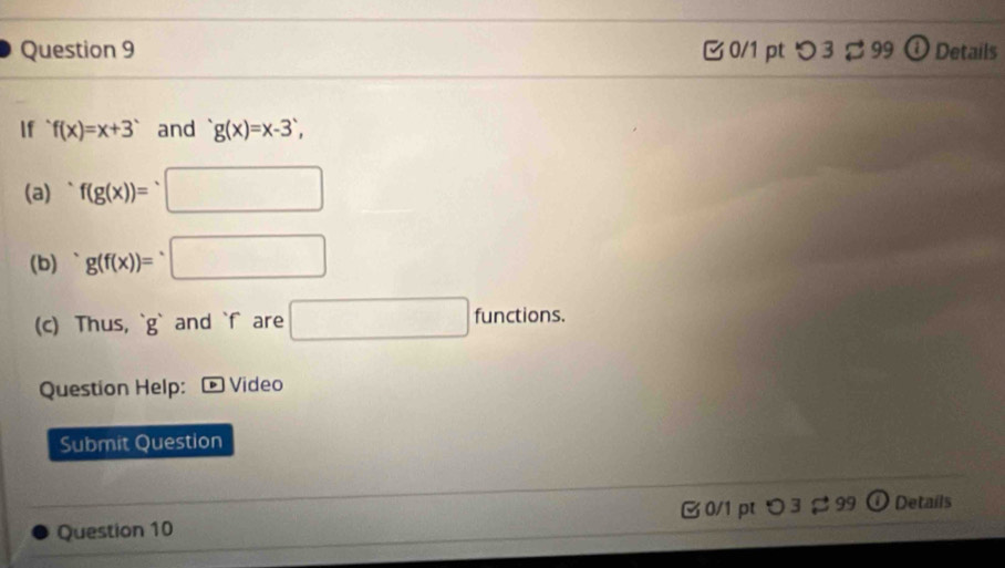 つ 3 ạ 99 ① Details 
If f(x)=x+3 and g(x)=x-3, 
(a) f(g(x))=^· □
(b) g(f(x))=□
(c) Thus, ` g ` and ` f are □ functions. 
Question Help: * Video 
Submit Question 
Question 10 0/1 pt つ 3 99 O Details