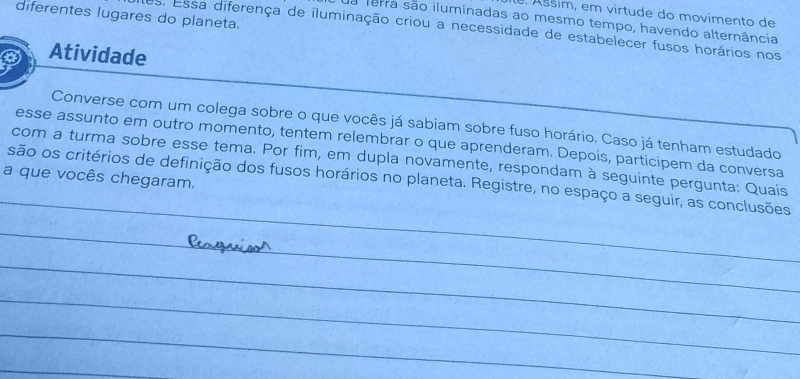 Ásšim, em virtude do movímento de 
diferentes lugares do planeta. 
ua terra são iluminadas ao mesmo tempo, havendo alternância 
es. Essa diferença de iluminação criou a necessidade de estabelecer fusos horários nos 
Atividade 
Converse com um colega sobre o que vocês já sabiam sobre fuso horário. Caso já tenham estudado 
esse assunto em outro momento, tentem relembrar o que aprenderam. Depois, participem da conversa 
_ 
com a turma sobre esse tema. Por fim, em dupla novamente, respondam à seguinte pergunta: Quais 
a que vocês chegaram. 
são os critérios de definição dos fusos horários no planeta. Registre, no espaço a seguir, as conclusões 
_ 
_ 
_ 
_ 
_