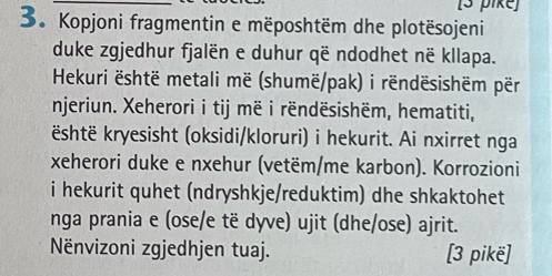 [3 pike] 
3. Kopjoni fragmentin e mëposhtëm dhe plotësojeni 
duke zgjedhur fjalën e duhur që ndodhet në kllapa. 
Hekuri është metali më (shumë/pak) i rëndësishëm për 
njeriun. Xeherori i tij më i rëndësishëm, hematiti, 
është kryesisht (oksidi/kloruri) i hekurit. Ai nxirret nga 
xeherori duke e nxehur (vetëm/me karbon). Korrozioni 
i hekurit quhet (ndryshkje/reduktim) dhe shkaktohet 
nga prania e (ose/e të dyve) ujit (dhe/ose) ajrit. 
Nënvizoni zgjedhjen tuaj. [3 pikë]