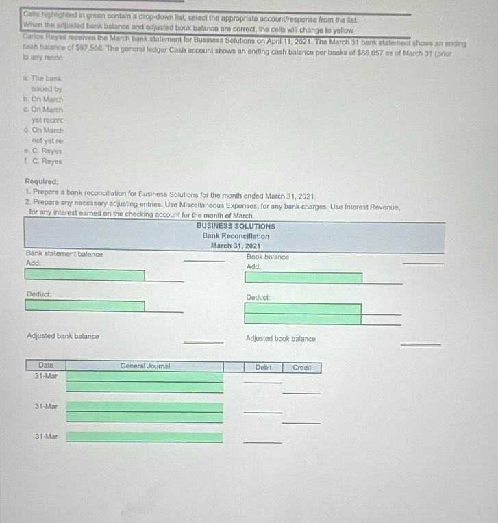 Cells highlighted in green contain a drop-down list; select the appropriate account/response from the list.
When the adjusted bank balance and adjusted book balance are correct, the cells will change to yellow.
Carlos Reyes receives the March bank statement for Business Solutions on April 11, 2021. The March 31 bank statement shows an ending
cash balance of $67,566. The general ledger Cash account shows an ending cash balance per books of $68,057 as of March 31 (prior
to any recon
a. The bank
issued by
b. On March
c. On March
yet recorc
d. On March
not yet re.
e. C. Reyes
f. C. Reyes
Required:
1. Prepare a bank reconciliation for Business Solutions for the month ended March 31, 2021.
2. Prepare any necessary adjusting entries. Use Miscellaneous Expenses, for any bank charges. Use Interest Revenue,
for any interest earned on the checking account for the month of March.
BUSINESS SOLUTIONS
Bank Reconciliation
March 31, 2021
Bank statement balance Book balance
Add: Add:
Deduct: Deduct:
Adjusted bank balance Adjusted book balance
Date General Journal Debit Credit
_
31-Mar
_
_
31-Mar
_
_
31-Mar