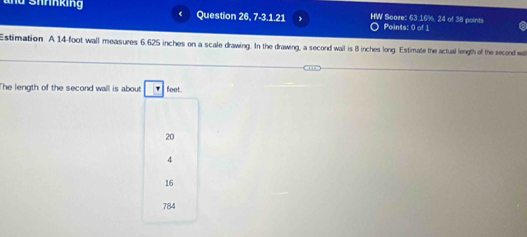 and Shrnking Question 26, 7-3.1.21 HW Score: 63.16%, 24 of 38 paints
<
Points: 0 of 1
a
Estimation A  14-foot wall measures 6.625 inches on a scale drawing. In the drawing, a second wall is 8 inches long. Estimate the actual length of the second wa
The length of the second wall is about | feet.
20
4
16
784