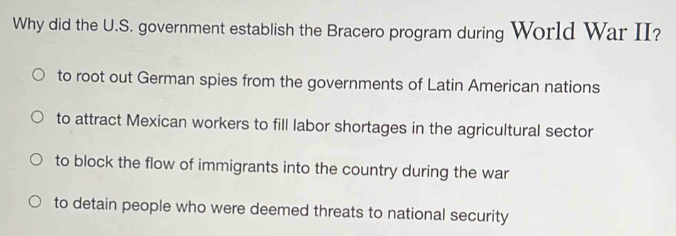 Why did the U.S. government establish the Bracero program during World War II?
to root out German spies from the governments of Latin American nations
to attract Mexican workers to fill labor shortages in the agricultural sector
to block the flow of immigrants into the country during the war
to detain people who were deemed threats to national security