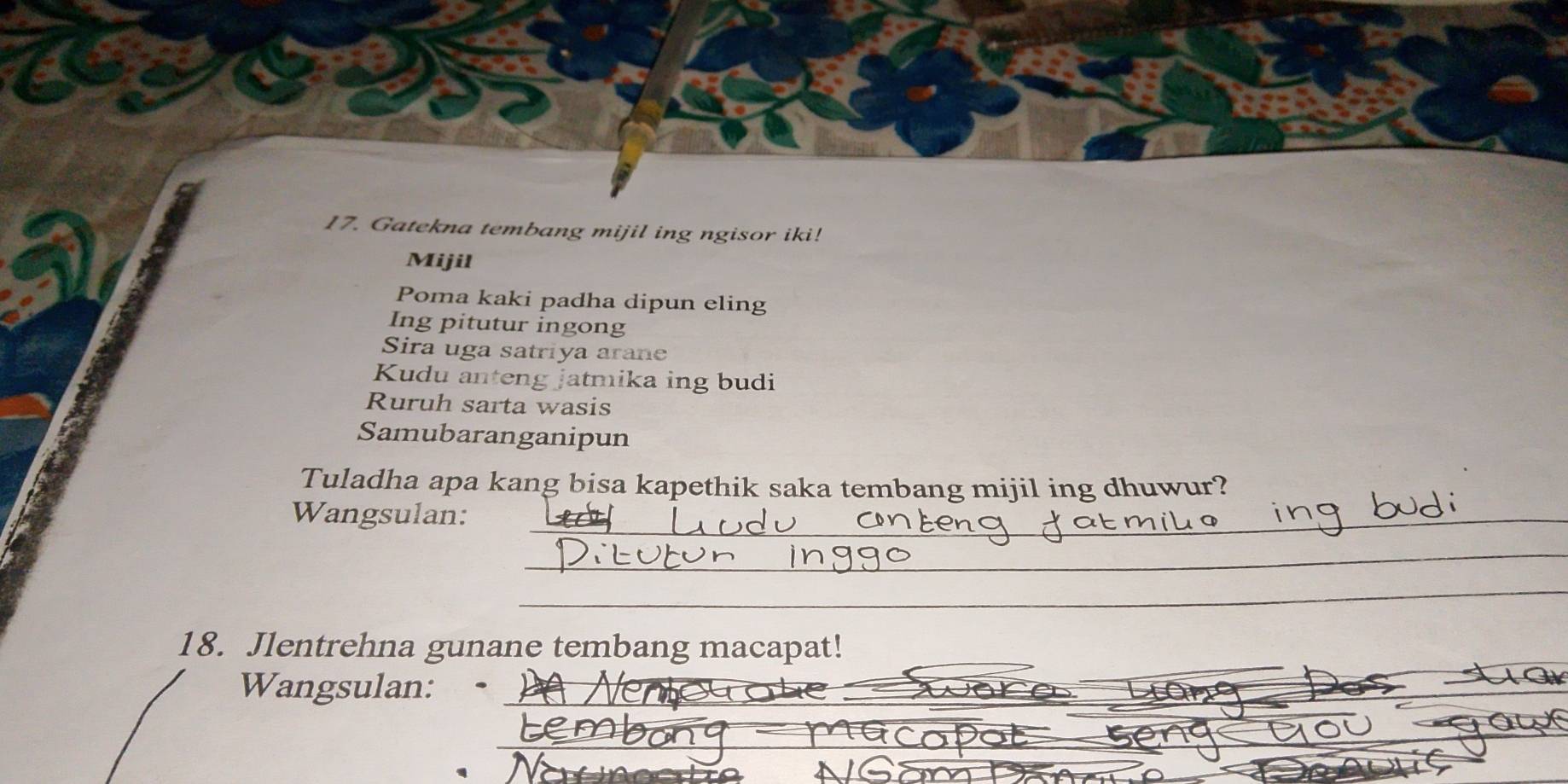 Gatekna tembang mijil ing ngisor iki! 
Mijil 
Poma kaki padha dipun eling 
Ing pitutur ingong 
Sira uga satriya arane 
Kudu anteng jatmika ing budi 
Ruruh sarta wasis 
Samubaranganipun 
Tuladha apa kang bisa kapethik saka tembang mijil ing dhuwur? 
Wangsulan:_ 
_ 
_ 
18. Jlentrehna gunane tembang macapat! 
_ 
Wangsulan:_ 
_ 
_ 
_ 
_