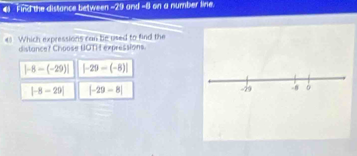 Find the distance between -29 and -B on a number line.
《 Which expressions can be used to find the
distance? Choose BOTI L expressions.
|-8-(-29)| |-29-(-8)|
|-8-29| [-29-8]