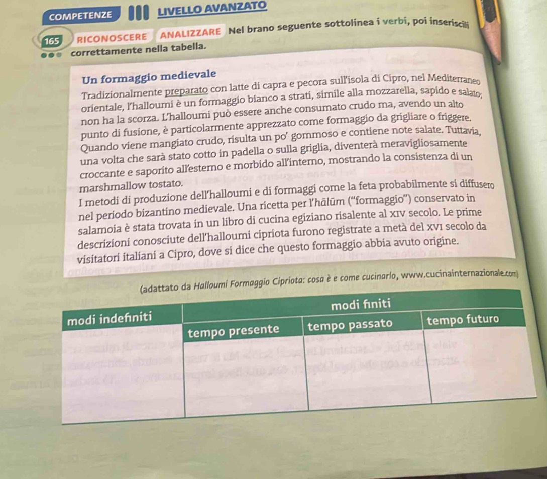 competenze LIVELLO AVANZATO 
165 RICONOSCERE ANALIZZARE Nel brano seguente sottolinea i verbi, poi inseriscili 
correttamente nella tabella. 
Un formaggio medievale 
Tradizionalmente preparato con latte di capra e pecora sull’isola di Cipro, nel Mediterraneo 
orientale, l'halloumi è un formaggio bianco a strati, simile alla mozzarella, sapido e salato, 
non ha la scorza. L’halloumi può essere anche consumato crudo ma, avendo un alto 
punto di fusione, è particolarmente apprezzato come formaggio da grigliare o friggere. 
Quando viene mangiato crudo, risulta un po’ gommoso e contiene note salate. Tuttavia, 
una volta che sarà stato cotto in padella o sulla griglia, diventerà meravigliosamente 
croccante e saporito allesterno e morbido all’interno, mostrando la consistenza di un 
marshmallow tostato. 
I metodi di produzione dell’halloumi e di formaggi come la feta probabilmente si diffusero 
nel periodo bizantino medievale. Una ricetta per l’hālūm (“formaggio”) conservato in 
salamoia è stata trovata in un libro di cucina egiziano risalente al xIv secolo. Le prime 
descrizioní conosciute dell’halloumi cipriota furono registrate a metà del xVI secolo da 
visitatori italiani a Cipro, dove si dice che questo formaggio abbia avuto origine. 
Cipriota: cosα è e come cucinarlo, www.cucinainternazionale.com)