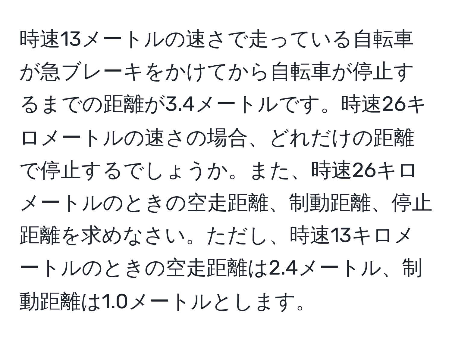 時速13メートルの速さで走っている自転車が急ブレーキをかけてから自転車が停止するまでの距離が3.4メートルです。時速26キロメートルの速さの場合、どれだけの距離で停止するでしょうか。また、時速26キロメートルのときの空走距離、制動距離、停止距離を求めなさい。ただし、時速13キロメートルのときの空走距離は2.4メートル、制動距離は1.0メートルとします。