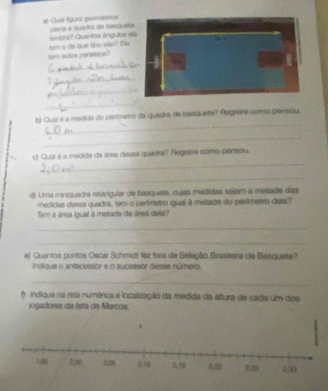 Qual lígura geométrica 
plíña a quadra de basquete 
embra? Quantos ángulos ela 
tam s de que tipo são? Ela 2 
tem lados paralelos? 
_ 
_ 
_ 
_ 
_ 
b) Qual é a medida do perimetro da quadra de basquete? Registre como pensou. 
_ 
_ 
c) Qual é a medida da área dessa quadra? Registre como pensou. 
_ 
d) Uma miniquadra retangular de basquete, cujas medidas sejam a metade das 
medidas dessa quadra, tem o perímetro igual à metade do perímetro dela? 
Tem a área igual à metade da área dela? 
_ 
_ 
e) Quantos pontos Oscar Schmidt fez fora da Seleção Brasileira de Basquete? 
Indique o antecessor e o sucessor desse número. 
_ 
f ndique na reta numérica a localização da medida da altura de cada um dos 
jogadores da lista de Marcos.