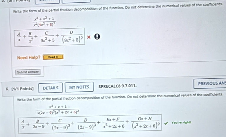 Write the form of the partial fraction decomposition of the function. Do not determine the numerical values of the coefficients.
frac x^4+x^2+1x^2(9x^2+5)^2
 A/x + B/x^2 + C/9x^2+5 +frac D(9x^2+5)^2* 0
Need Help? Read it 
Submit Answer 
6. [1/1 Points] DETAILS MY NOTES SPRECALC8 9.7.011. PREVIOUS ANS 
Write the form of the partial fraction decomposition of the function. Do not determine the numerical values of the coefficients.
frac x^3+x+1x(2x-9)^3(x^2+2x+6)^2
 A/x + B/2x-9 +frac C(2x-9)^2+frac D(2x-9)^3+ (Ex+F)/x^2+2x+6 +frac Gx+H(x^2+2x+6)^2 You're right!