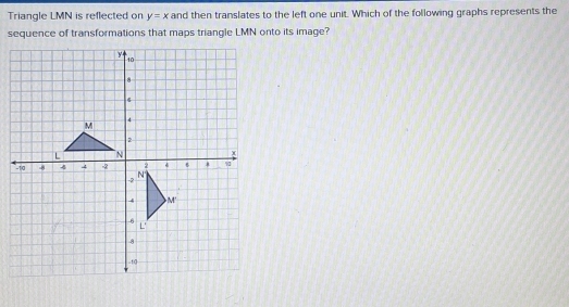 Triangle LMN is reflected on y=x and then translates to the left one unit. Which of the following graphs represents the 
sequence of transformations that maps triangle LMN onto its image?