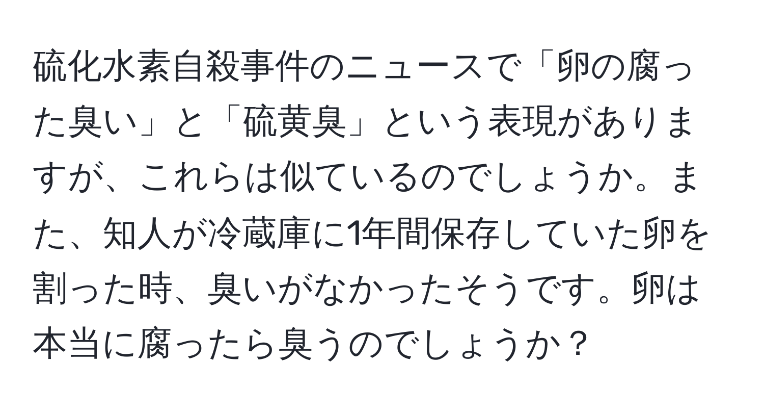 硫化水素自殺事件のニュースで「卵の腐った臭い」と「硫黄臭」という表現がありますが、これらは似ているのでしょうか。また、知人が冷蔵庫に1年間保存していた卵を割った時、臭いがなかったそうです。卵は本当に腐ったら臭うのでしょうか？