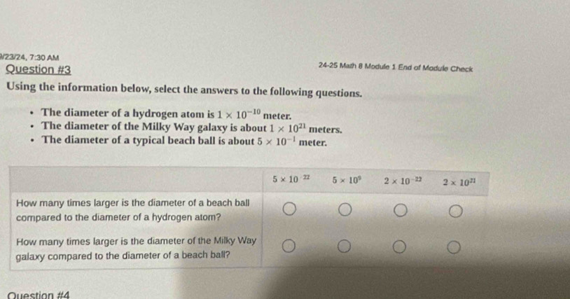 9/23/24, 7:30 AM 24-25 Math 8 Module 1 End of Module Check
Question #3
Using the information below, select the answers to the following questions.
The diameter of a hydrogen atom is 1* 10^(-10) meter.
The diameter of the Milky Way galaxy is about 1* 10^(21) meters.
The diameter of a typical beach ball is about 5* 10^(-1) meter.
Question #4