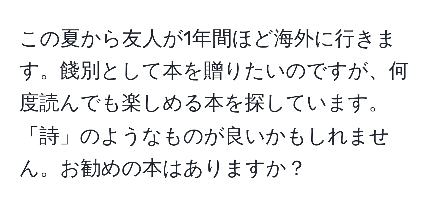 この夏から友人が1年間ほど海外に行きます。餞別として本を贈りたいのですが、何度読んでも楽しめる本を探しています。「詩」のようなものが良いかもしれません。お勧めの本はありますか？