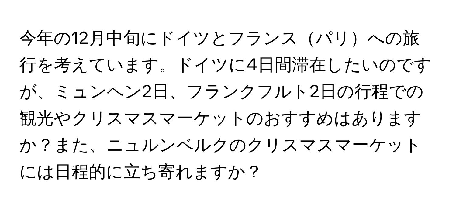 今年の12月中旬にドイツとフランスパリへの旅行を考えています。ドイツに4日間滞在したいのですが、ミュンヘン2日、フランクフルト2日の行程での観光やクリスマスマーケットのおすすめはありますか？また、ニュルンベルクのクリスマスマーケットには日程的に立ち寄れますか？