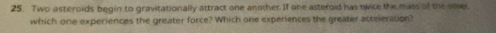Two asteroids begin to gravitationally attract one another. If one asteroid has twice the mass of the other. 
which one experiences the greater force? Which one experiences the greater acceleration?