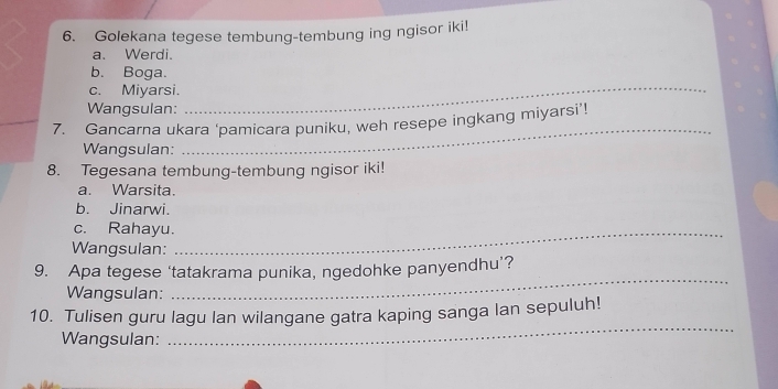 Golekana tegese tembung-tembung ing ngisor iki!
a. Werdi.
b. Boga.
c. Miyarsi.
Wangsulan:
_
_7. Gancarna ukara ‘pamicara puniku, weh resepe ingkang miyarsi’!
Wangsulan:
_
8. Tegesana tembung-tembung ngisor iki!
a. Warsita.
b. Jinarwi.
c. Rahayu._
Wangsulan:
9. Apa tegese ‘tatakrama punika, ngedohke panyendhu’?
Wangsulan:
_
_
10. Tulisen guru lagu lan wilangane gatra kaping sanga lan sepuluh!
Wangsulan: