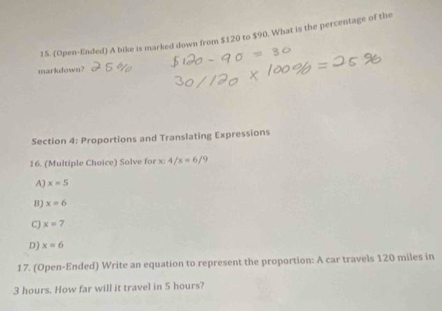 (Open-Ended) A bike is marked down from $120 to $90. What is the percentage of the
markdown?
Section 4: Proportions and Translating Expressions
16. (Multiple Choice) Solve for x : 4/x=6/9
A) x=5
B) x=6
C) x=7
D) x=6
17. (Open-Ended) Write an equation to represent the proportion: A car travels 120 miles in
3 hours. How far will it travel in 5 hours?