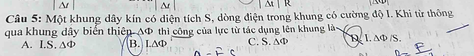 |Delta t|
^t
△ t|R
Câu 5: Một khung dây kín có diện tích S, dòng điện trong khung có cường độ I. Khi từ thông
qua khung dây biến thiên △ Phi thì công của lực từ tác dụng lên khung là
A. I.S. △ Phi B. I.△ Phi C. S. △ Phi D.I. △ Phi /S.