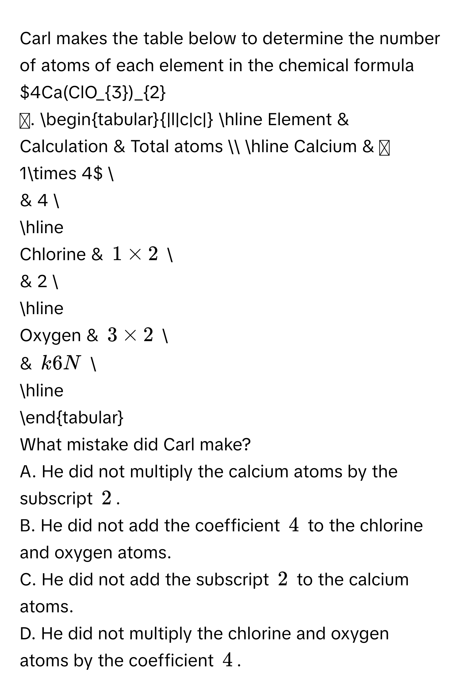 Carl makes the table below to determine the number of atoms of each element in the chemical formula $4Ca(ClO_3)_2$. 
begintabular|l|c|c| 
hline 
Element & Calculation & Total atoms  
hline 
Calcium & $1* 4$  
& 4  
hline 
Chlorine & $1* 2$  
& 2  
hline 
Oxygen & $3* 2$  
& $k6N$  
hline 
endtabular 
What mistake did Carl make? 
A. He did not multiply the calcium atoms by the subscript $2$. 
B. He did not add the coefficient $4$ to the chlorine and oxygen atoms. 
C. He did not add the subscript $2$ to the calcium atoms. 
D. He did not multiply the chlorine and oxygen atoms by the coefficient $4$.