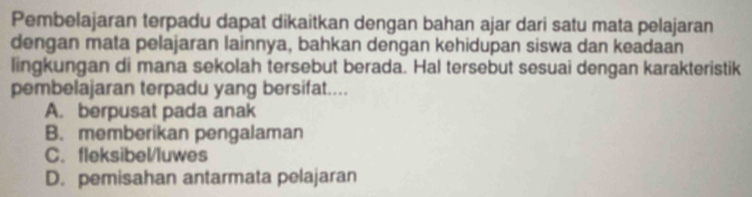 Pembelajaran terpadu dapat dikaitkan dengan bahan ajar dari satu mata pelajaran
dengan mata pelajaran lainnya, bahkan dengan kehidupan siswa dan keadaan
lingkungan di mana sekolah tersebut berada. Hal tersebut sesuai dengan karakteristik
pembelajaran terpadu yang bersifat....
A. berpusat pada anak
B. memberikan pengalaman
C. fleksibel/luwes
D. pemisahan antarmata pelajaran