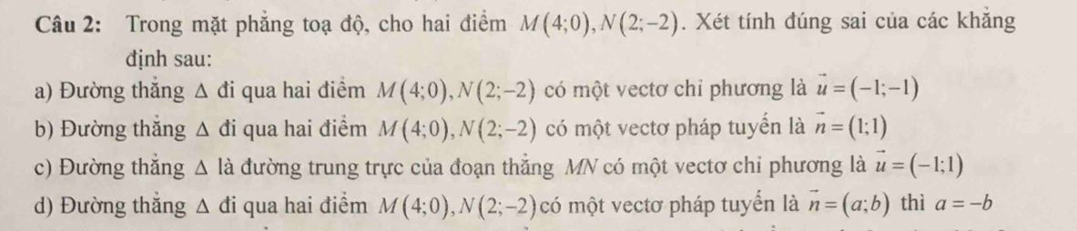 Trong mặt phẳng toạ độ, cho hai điểm M(4;0), N(2;-2). Xét tính đúng sai của các khẳng
định sau:
a) Đường thắng △ di qua hai điểm M(4;0), N(2;-2) có một vectơ chỉ phương là vector u=(-1;-1)
b) Đường thắng △ di qua hai điểm M(4;0), N(2;-2) có một vectơ pháp tuyển là vector n=(1;1)
c) Đường thắng △ li đường trung trực của đoạn thắng MN có một vectơ chỉ phương là vector u=(-1;1)
d) Đường thắng △ di qua hai điểm M(4;0), N(2;-2) có một vectơ pháp tuyển là vector n=(a;b) thì a=-b