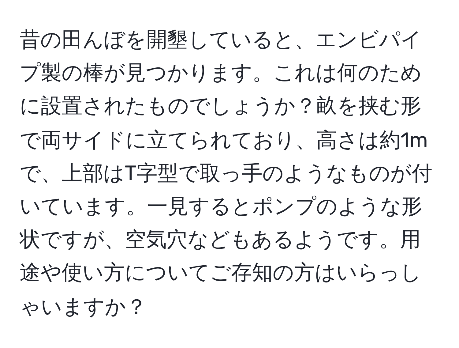 昔の田んぼを開墾していると、エンビパイプ製の棒が見つかります。これは何のために設置されたものでしょうか？畝を挟む形で両サイドに立てられており、高さは約1mで、上部はT字型で取っ手のようなものが付いています。一見するとポンプのような形状ですが、空気穴などもあるようです。用途や使い方についてご存知の方はいらっしゃいますか？