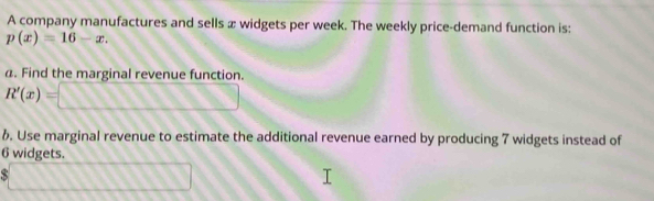 A company manufactures and sells æ widgets per week. The weekly price-demand function is:
p(x)=16-x. 
a. Find the marginal revenue function.
R'(x)=□
6. Use marginal revenue to estimate the additional revenue earned by producing 7 widgets instead of
6 widgets. 
. □