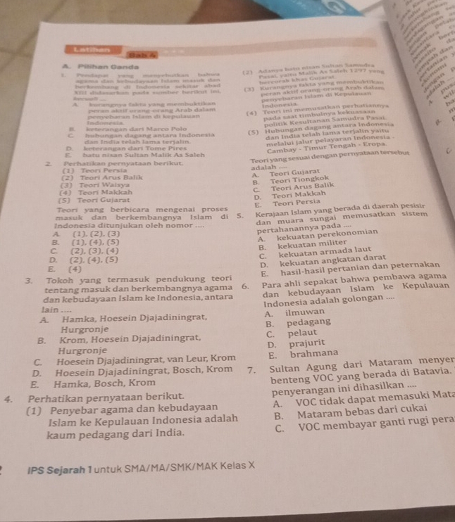 cuton Dets ==       ==
  
herf
Bab4
     
mp a h   d artanian
(2) Adanya batu nitan Soltan Samedra =   
A. Pilihan Ganda
1. Pendapat yang manyebutkan bahwa Pasai, yaitu Malik As Saleh 1297 yang _p
agana dan tbudaysan Istam masuk dan
hercorak khas Gujarat
snom
berkembung di Indonesia sekitär abad 
XfiI didasarkan pads sumber berikut ini.
(3) - Kurangnya fakta yang mémbuktikan    
peran aktif orang-orang Arab datam
ous will
peran aktif orang-orang Arab dalam penyebaran Islam di Kepulauan i slah .

A. kurængnya fakta yang memhuktikan Indonesia
A ha
Indonrsia peoyebaran Islam di kepulauan (4) Teori ini memusatkan perhatiannya
pada saat timbulnya kekuasaan
,x
politik Kesultanan Samudra Pasai.
B. keterangan darí Marco Polo
C hubungan dagang antara Indonesia
(5) Hubungan dagang antara Indonesia β
dan India telah lama terjalin yaitu
dan India telah lama terjalin.
melalui jalur pelayaran Indonesia
D. keterangan dari Tome Pires
Cambay - Timur Tengah - Eropa
E. hatu nisan Sultan Malik As Saleh
Teori yang sesuai dengan pernyataan tersebut C
2. Perhatıkan pernyataan berikut. adalah ..-.
(1) Teori Persia
(2) Teori Arus Balik
A. Teori Gujarat
(3) Teorí Walsya
B. Teori Tiongkok
(4) Teori Makkah
C. Teori Arus Balik
E. Teori Persia D. Teori Makkah
(S) Teori Gujarat
Teori yang berbicara mengenai proses
masuk dan berkembangnva Islam di 5. Kerajaan Islam yang berada di daerah pesisir
dan muara sungai memusatkan sistem 
Indonesia ditunjukan oleh nomor ....
A. (1), (2). (3)
pertahanannya pada ....
A. kekuatan perekonomian
B. (1), (4), (5)
B. kekuatan militer
C. (2), (3), (4)
C. kekuatan armada laut
D. (2), (4), (5)
D. kekuatan angkatan darat
E. (4)
E. hasil-hasil pertanian dan peternakan
3. Tokoh yang termasuk pendukung teori 6. Para ahli sepakat bahwa pembawa agama
tentang masuk dan berkembangnya agama
dan kebudayaan Islam ke Indonesia, antara dan kebudayaan Islam ke Kepulauan
lain ....
A. Hamka, Hoesein Djajadiningrat, Indonesia adalah golongan ....
A. ilmuwan
Hurgronje B. pedagang
B. Krom, Hoesein Djajadiningrat, C. pelaut
Hurgronje D. prajurit
C. Hoesein Djajadiningrat, van Leur, Krom E. brahmana
D. Hoesein Djajadiningrat, Bosch, Krom 7. Sultan Agung dari Mataram menyer
E. Hamka, Bosch, Krom
benteng VOC yang berada di Batavia.
4. Perhatikan pernyataan berikut.
(1) Penyebar agama dan kebudayaan penyerangan ini dihasilkan ....
A. VOC tidak dapat memasuki Mata
Islam ke Kepulauan Indonesia adalah B. Mataram bebas dari cukai
kaum pedagang dari India. C. VOC membayar ganti rugi pera
IPS Sejarah 1 untuk SMA/MA/SMK/MAK Kelas X