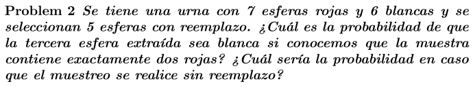 Problem 2 Se tiene una urna con 7 esferas rojas y 6 blancas y se 
seleccionan 5 esferas con reemplazo. ¿Cuál es la probabilidad de que 
la tercera esfera extraída sea blanca si conocemos que la muestra 
contiene exactamente dos rojas? ¿Cuál sería la probabilidad en caso 
que el muestreo se realice sin reemplazo?