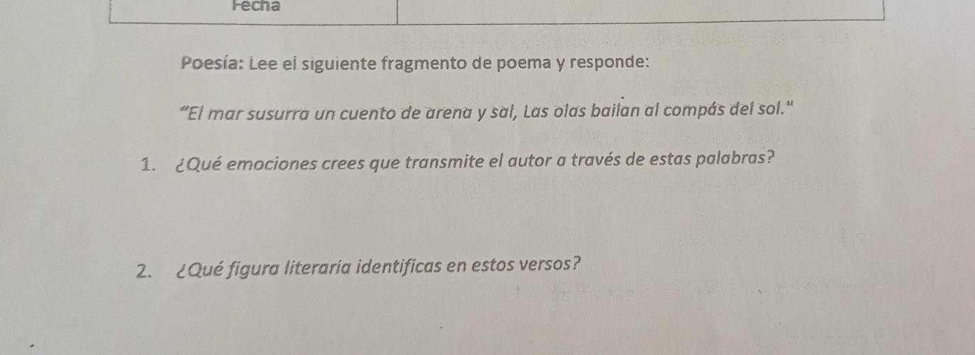 Fecha 
Poesía: Lee el siguiente fragmento de poema y responde: 
“El mar susurra un cuento de arena y sal, Las olas bailan al compás del sol.' 
1. ¿Qué emociones crees que transmite el autor a través de estas palabras? 
2. ¿Qué figura literaria identificas en estos versos?