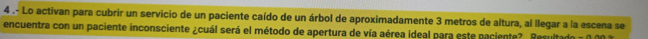 4 .- Lo activan para cubrir un servicio de un paciente caído de un árbol de aproximadamente 3 metros de altura, al llegar a la escena se 
encuentra con un paciente inconsciente ¿cuál será el método de apertura de vía aérea ideal para este paciente?. Resultado - 0 00 %