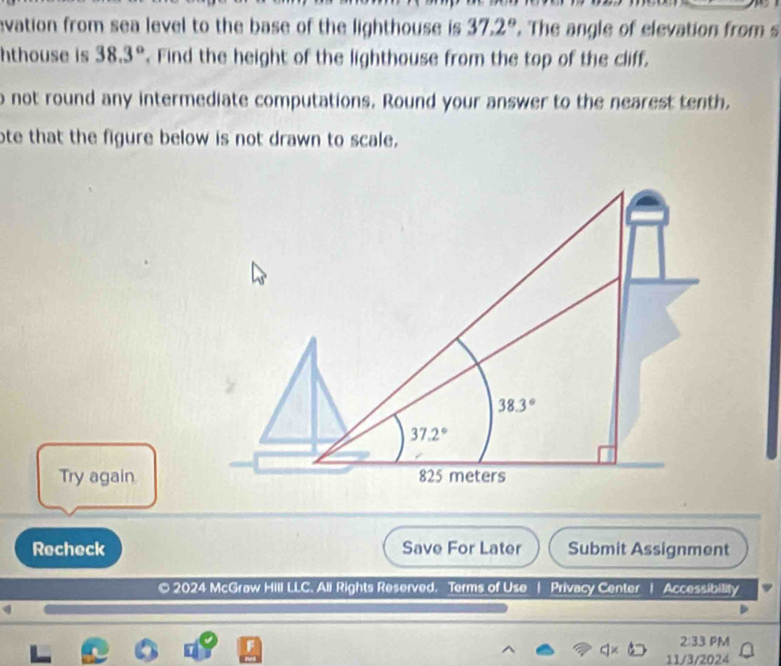 evation from sea level to the base of the lighthouse is 37.2°. The angle of elevation from s
hthouse is 38.3°. Find the height of the lighthouse from the top of the cliff.
o not round any intermediate computations. Round your answer to the nearest tenth.
ote that the figure below is not drawn to scale.
Try again
Recheck Save For Later Submit Assignment
© 2024 McGraw Hill LLC. All Rights Reserved. Terms of Use | Privacy Center | Accessibility
2:33 PM
11/3/2024