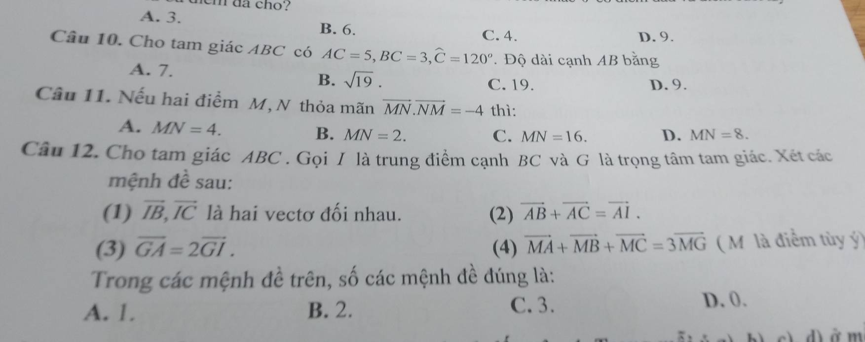 em da cho?
A. 3.
B. 6.
C. 4. D. 9.
Câu 10. Cho tam giác ABC có AC=5, BC=3, widehat C=120^o. Độ dài cạnh AB bằng
A. 7.
B. sqrt(19). C. 19. D. 9.
Câu 11. Nếu hai điểm M, N thỏa mãn vector MN. vector NM=-4 thì:
A. MN=4. B. MN=2.
C. MN=16. D. MN=8. 
Câu 12. Cho tam giác ABC. Gọi I là trung điểm cạnh BC và G là trọng tâm tam giác. Xét các
mệnh đề sau:
(1) vector IB, vector IC là hai vectơ đối nhau. (2) vector AB+vector AC=vector AI. 
(3) vector GA=2vector GI. (4) vector MA+vector MB+vector MC=3vector MG ( Mỹ là điểm tùy ý)
Trong các mệnh đề trên, số các mệnh đề đúng là:
A. 1. B. 2.
C. 3. D. 0.
d) ở m