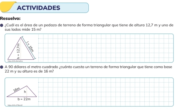 ACTIVIDADES
Resuelvo:
¿Cuál es el área de un pedazo de terreno de forma triangular que tiene de altura 12,7 m y uno de
sus lados mide 15 m?
A 90 dólares el metro cuadrado ¿cuánto cuesta un terreno de forma triangular que tiene como base
22 m y su altura es de 16 m?
https:ih9.c178am9