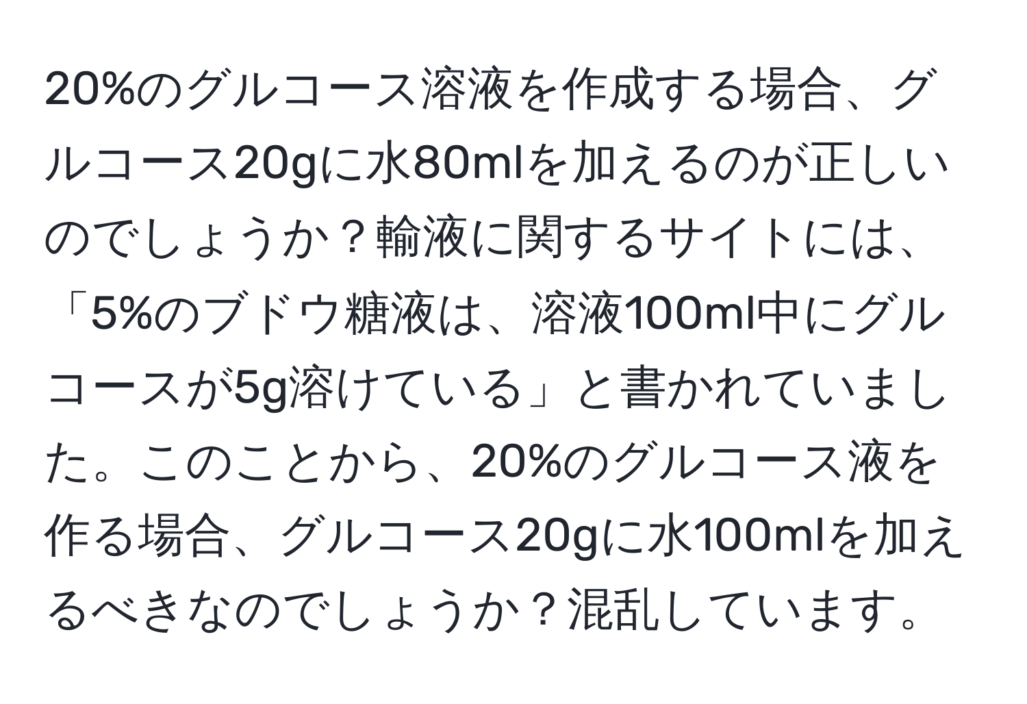 20%のグルコース溶液を作成する場合、グルコース20gに水80mlを加えるのが正しいのでしょうか？輸液に関するサイトには、「5%のブドウ糖液は、溶液100ml中にグルコースが5g溶けている」と書かれていました。このことから、20%のグルコース液を作る場合、グルコース20gに水100mlを加えるべきなのでしょうか？混乱しています。