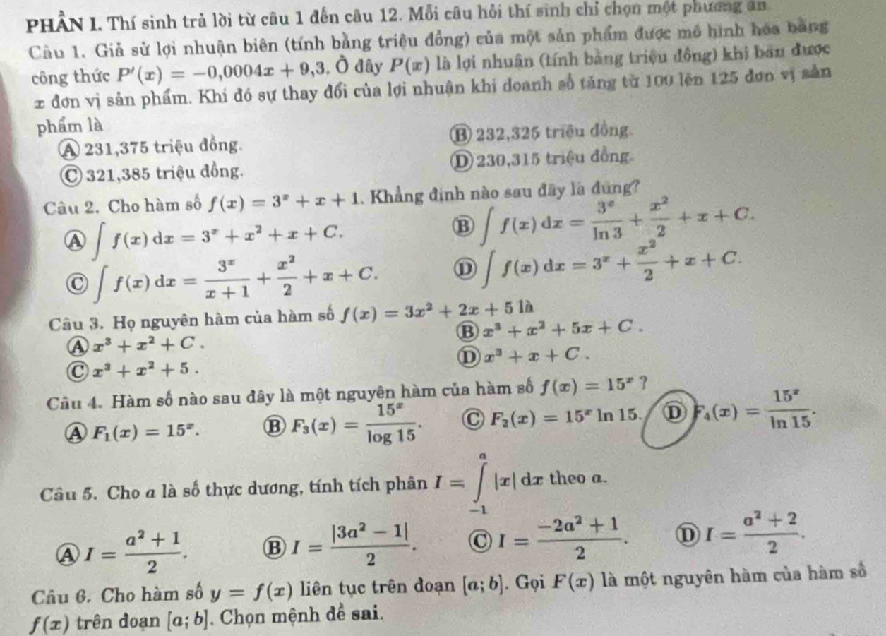 PHẢN I. Thí sinh trẻ lời từ câu 1 đến câu 12. Mỗi câu hỏi thí sinh chỉ chọn một phương an.
Câu 1. Giả sử lợi nhuận biên (tính bằng triệu đồng) của một sản phẩm được mô hình hóa bang
công thức P'(x)=-0,0004x+9,3, a hat o đây P(x) là lợi nhuân (tính bằng triệu đồng) khi bản được
x đơn vị sản phẩm. Khi đó sự thay đổi của lợi nhuận khi doanh số tăng từ 100 lên 125 đơn vị sản
phẩm là
A 231,375 triệu đồng. B 232,325 triệu đồng.
C 321,385 triệu đồng. ① 230,315 triệu đồng.
Câu 2. Cho hàm số f(x)=3^x+x+1. Khẳng định nào sau đây là đứng?
A ∈t f(x)dx=3^x+x^2+x+C.
B ∈t f(x)dx= 3^x/ln 3 + x^2/2 +x+C.
C ∈t f(x)dx= 3^x/x+1 + x^2/2 +x+C.
⑪ ∈t f(x)dx=3^x+ x^2/2 +x+C.
Câu 3. Họ nguyên hàm của hàm số f(x)=3x^2+2x+5 là
B x^3+x^2+5x+C.
A x^3+x^2+C.
x^3+x+C.
C x^3+x^2+5.
Cầu 4. Hàm số nào sau đây là một nguyên hàm của hàm số f(x)=15^x 3
A F_1(x)=15^x.
F_3(x)= 15^x/log 15 . C F_2(x)=15^xln 15. D F_4(x)= 15^x/ln 15 .
Câu 5. Cho a là số thực dương, tính tích phân I=∈tlimits _(-1)^a|x|dx theo a.
A I= (a^2+1)/2 .
I= (|3a^2-1|)/2 . C I= (-2a^2+1)/2 . D I= (a^2+2)/2 .
Câu 6. Cho hàm số y=f(x) liên tục trên đoạn [a;b]. Gọi F(x) là một nguyên hàm của hàm số
f(x) trên đoạn [a;b]. Chọn mệnh đề sai.