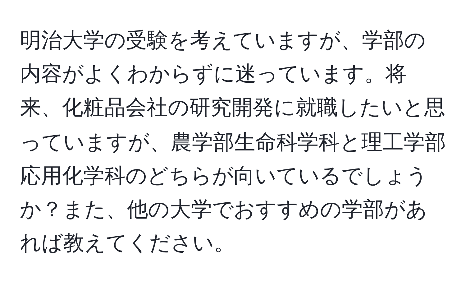 明治大学の受験を考えていますが、学部の内容がよくわからずに迷っています。将来、化粧品会社の研究開発に就職したいと思っていますが、農学部生命科学科と理工学部応用化学科のどちらが向いているでしょうか？また、他の大学でおすすめの学部があれば教えてください。