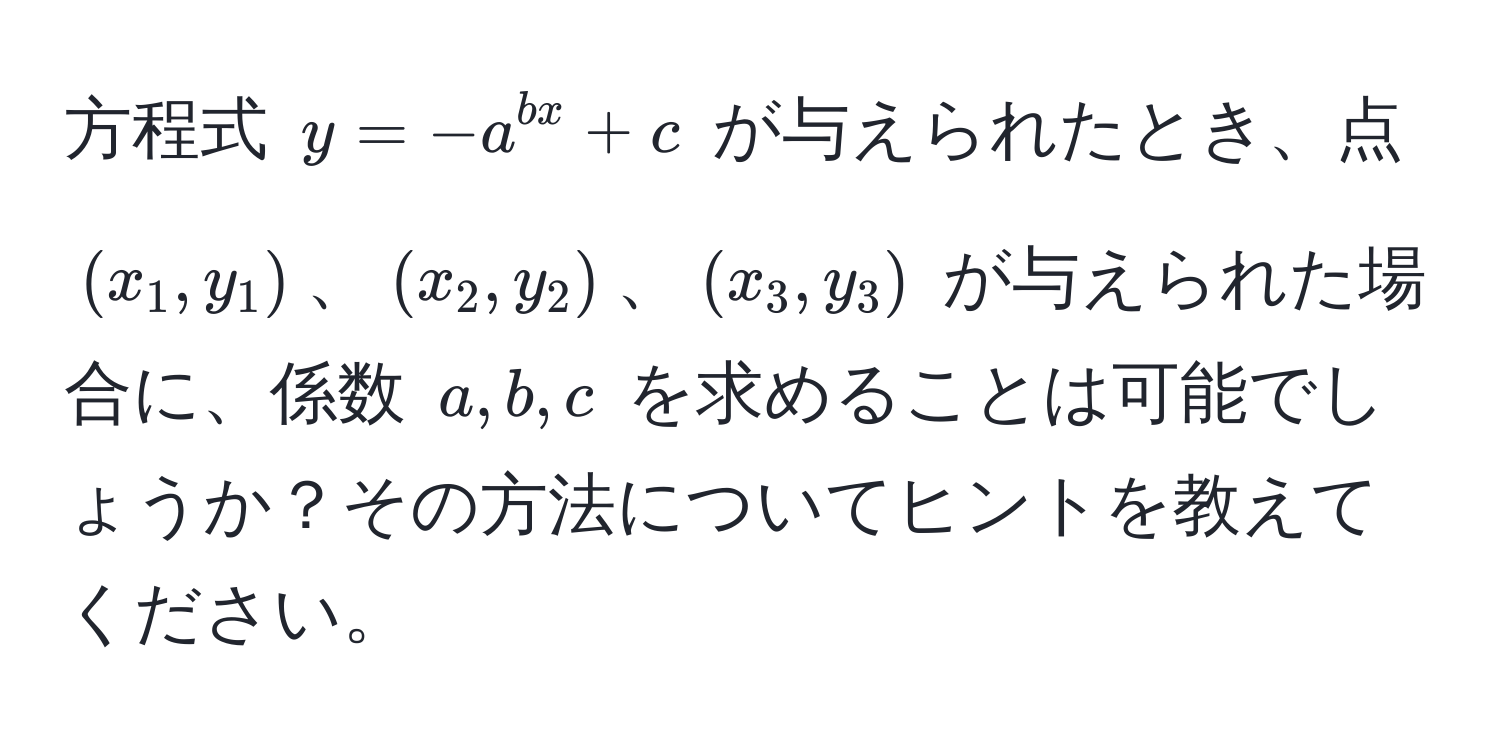 方程式 $y = -a^(bx) + c$ が与えられたとき、点 $(x_1, y_1)$、$(x_2, y_2)$、$(x_3, y_3)$ が与えられた場合に、係数 $a, b, c$ を求めることは可能でしょうか？その方法についてヒントを教えてください。