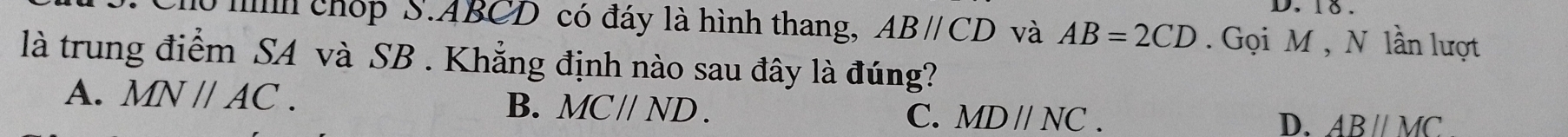 mìh chóp S. ABCD có đáy là hình thang, ABparallel CD và AB=2CD. Gọi M , N lần lượt
là trung điểm SA và SB. Khẳng định nào sau đây là đúng?
A. MNparallel AC. B. MC//ND. C. MDparallel NC.
D. ABparallel MC