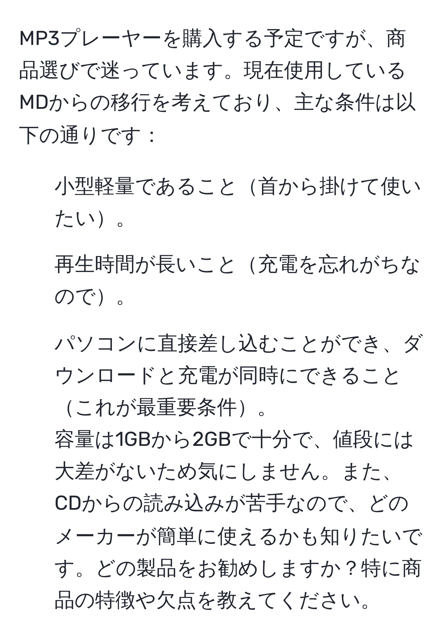 MP3プレーヤーを購入する予定ですが、商品選びで迷っています。現在使用しているMDからの移行を考えており、主な条件は以下の通りです：
1. 小型軽量であること首から掛けて使いたい。
2. 再生時間が長いこと充電を忘れがちなので。
3. パソコンに直接差し込むことができ、ダウンロードと充電が同時にできることこれが最重要条件。
容量は1GBから2GBで十分で、値段には大差がないため気にしません。また、CDからの読み込みが苦手なので、どのメーカーが簡単に使えるかも知りたいです。どの製品をお勧めしますか？特に商品の特徴や欠点を教えてください。