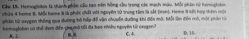 Hemoglobin là thành phần cấu tạo nên hồng cầu trong các mạch máu. Mỗi phân tử hemoglobin
chứa 4 heme B. Mỗi heme B là phức chất với nguyên tử trung tâm là sắt (iron). Heme B kết hợp thêm một
phân tử oxygen thông qua đường hô hấp để vận chuyển dưỡng khí đến mô. Mỗi lần đến mô, một phân tử
hemoglobin có thể đem đến cho mô tối đa bao nhiêu nguyên tử oxygen?
C. 4.
A. 2. B. 8. D. 16.