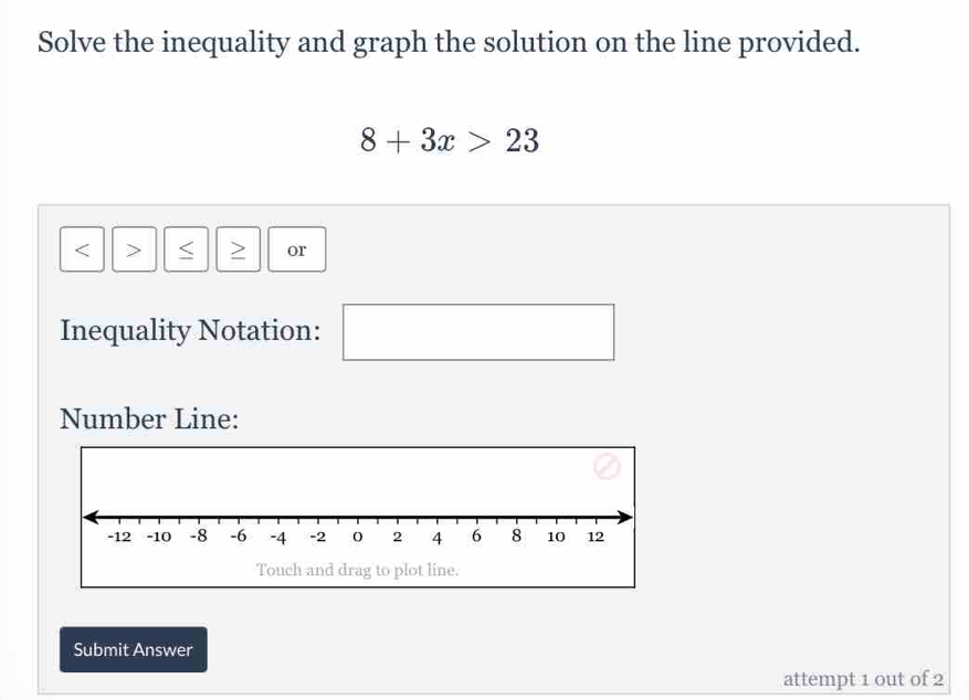 Solve the inequality and graph the solution on the line provided.
8+3x>23
S or 
Inequality Notation: □  
Number Line: 
Touch and drag to plot line. 
Submit Answer 
attempt 1 out of 2