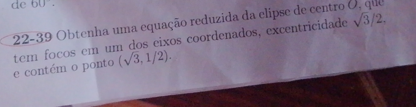 de 60°. 
22-39 Obtenha uma equação reduzida da elipse de centro O, que 
tem foços em um dos eixos coordenados, excentricidade sqrt(3)/2, 
e contém o ponto (sqrt(3),1/2).