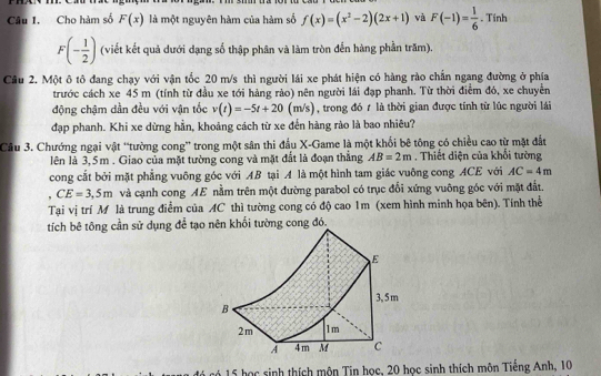 Cho hàm số F(x) là một nguyên hàm của hàm số f(x)=(x^2-2)(2x+1) và F(-1)= 1/6 . Tinh
F(- 1/2 ) (viết kết quả dưới dạng số thập phân và làm tròn đến hàng phần trăm)
Câu 2. Một ô tô đang chạy với vận tốc 20 m/s thì người lái xe phát hiện có hàng rào chấn ngang đường ở phía
trước cách xe 45 m (tính từ đầu xe tới hàng rào) nên người lái đạp phanh. Từ thời điểm đó, xe chuyển
động chậm dần đều với vận tốc v(t)=-5t+20(m/s) , trong đó 7 là thời gian được tính từ lúc người lái
đạp phanh. Khi xe dừng hằn, khoảng cách từ xe đến hàng rào là bao nhiêu?
Câu 3. Chướng ngại vật “tường cong” trong một sân thi đấu X-Game là một khối bê tông có chiều cao từ mặt đất
lên là 3,5m . Giao của mặt tường cong và mặt đất là đoạn thắng AB=2m. Thiết diện của khối tường
cong cắt bởi mặt phẳng vuông góc với AB tại A là một hình tam giác vuông cong ACE với AC=4m. CE=3,5m và cạnh cong AE nằm trên một đường parabol có trục đối xứng vuông góc với mặt đất.
Tại vị trí M là trung điễm của AC thì tường cong có độ cao 1m (xem hình minh họa bên). Tính thể
tích bê tông cần sử dụng để tạo nên khối tường cong đó.
có có 15 học sinh thích mộn Tin học, 20 học sinh thích môn Tiếng Anh, 10