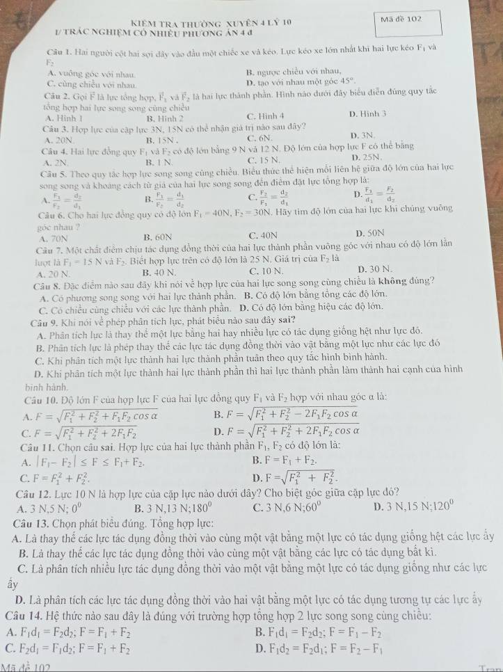 Kiêm tra thường xuyên 4 lỷ 10 Mã đề 102
1/ trác nghiệM Có nhiều phương án 4 4
Câu 1. Hai người cột hai sợi dây vào đầu một chiếc xe và kéo. Lực kéo xe lớn nhất khi hai lực kéo F_1 và
F_2
A. vuông góc với nhau B. ngược chiều với nhau.
C. cùng chiều với nhau. D. tạo với nhau một góc 45°.
Câu 2. Gọi F là lực tổng hợp, vector F_1 và F_2 là hai lực thành phần. Hình nào dưới đây biểu diễn đúng quy tắc
tổng hợp hai lực song song cùng chiều
A. Hinh 1 B. Hinh 2 C. Hinh 4 D. Hinh 3
Câu 3. Hợp lực của cập lực 3N, 15N có thể nhận giá trị nào sau đây?
A. 20N B. 15N . C. 6N D. 3N
Câu 4. Hai lực đồng quy F_1 và F_2 có độ lớn bằng 9 N và 12 N. Độ lớn của hợp lực F có thể bằng
A. 2N. B. 1 N. C. 15 N. D. 25N.
Câu 5. Theo quy tặc hợp lực song song củng chiều. Biểu thức thể hiện mỗi liên hệ giữa độ lớn của hai lực
song song và khoảng cách từ giả của hai lực song song đến điểm đặt lực tổng hợp là:
A. frac F_1F_2=frac d_2d_1 B. frac F_1F_2=frac d_1d_2 C. frac F_2F_1=frac d_2d_1 D. frac F_1d_1=frac F_2d_2
Câu 6. Cho hai lực đồng quy có độ lớn F_1=40N,F_2=30N 4. Hãy tim độ lớn của hai lực khi chủng vuông
góc nhau ?
A. 70N B. 60N C. 40N D. 50N
Câu 7. Một chất điểm chịu tác dụng đồng thời của hai lực thành phần vuông góc với nhau có độ lớn lằn
luợt là F_1=15N vǎ F_2. Biết hợp lực trên có độ lớn là 25 N. Giá trị của F_2 là
A. 20 N. B. 40 N. C. 10 N. D. 30 N.
Câu 8. Đặc điểm nào sau đãy khi nói về hợp lực của hai lực song song cùng chiều là không đúng?
A. Có phương song song với hai lực thành phần. B. Có độ lớn bằng tổng các độ lớn.
C. Có chiều cùng chiều với các lực thành phần. D. Có độ lớn bằng hiệu các độ lớn.
Câu 9. Khi nói về phép phân tích lực, phát biểu nào sau đây sai?
A. Phân tích lực là thay thể một lực bằng hai hay nhiều lực có tác dụng giống hệt như lực đó.
B. Phân tích lực là phép thay thể các lực tác dụng đồng thời vào vật bằng một lực như các lực đó
C. Khi phân tích một lực thành hai lực thành phần tuân theo quy tắc hình bình hành.
D. Khi phân tích một lực thành hai lực thành phần thì hai lực thành phần làm thành hai cạnh của hình
binh hành.
Câu 10. Độ lớn F của hợp lực F của hai lực đồng quy F_1 và F_2 hợp với nhau góc α là:
A. F=sqrt (F_1)^2+F_2^(2+F_1)F_2cos alpha  B. F=sqrt (F_1)^2+F_2^(2-2F_1)F_2cos alpha 
C. F=sqrt (F_1)^2+F_2^(2+2F_1)F_2 D. F=sqrt (F_1)^2+F_2^(2+2F_1)F_2cos alpha 
Câu 11. Chọn câu sai. Hợp lực của hai lực thành phần F_1,F_2 có độ lớn là:
A. |F_1-F_2|≤ F≤ F_1+F_2. B. F=F_1+F_2.
C. F=F_1^(2+F_2^2. D. F=sqrt (F_1)^2+F_2^2)-
Câu 12. Lực 10 N là hợp lực của cặp lực nào dưới đây? Cho biệt góc giữa cặp lực đó?
A. 3 N,5 N; 0° B. 3N ,13 N: 180° C. 3N,6N;60^0 D. 3N,15N;120°
Câu 13. Chọn phát biểu đúng. Tổng hợp lực:
A. Là thay thể các lực tác dụng đồng thời vào cùng một vật bằng một lực có tác dụng giống hệt các lực ẩy
B. Là thay thể các lực tác dụng đồng thời vào cùng một vật bằng các lực có tác dụng bất kì.
C. Là phân tích nhiều lực tác dụng đồng thời vào một vật bằng một lực có tác dụng giống như các lực
ây
D. Là phân tích các lực tác dụng đồng thời vào hai vật bằng một lực có tác dụng tương tự các lực ấy
Câu 14. Hệ thức nào sau đây là đúng với trường hợp tổng hợp 2 lực song song cùng chiều:
A. F_1d_1=F_2d_2;F=F_1+F_2 B. F_1d_1=F_2d_2;F=F_1-F_2
C. F_2d_1=F_1d_2;F=F_1+F_2 D. F_1d_2=F_2d_1;F=F_2-F_1
Mã để 102