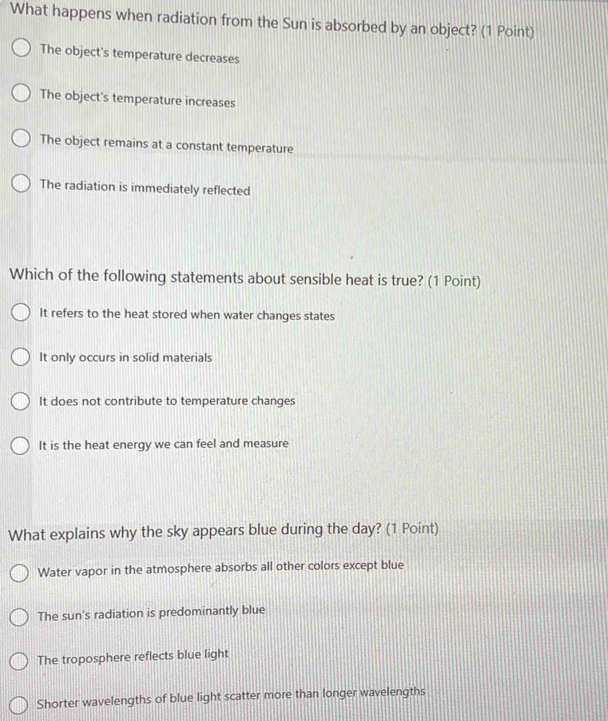 What happens when radiation from the Sun is absorbed by an object? (1 Point)
The object's temperature decreases
The object's temperature increases
The object remains at a constant temperature
The radiation is immediately reflected
Which of the following statements about sensible heat is true? (1 Point)
It refers to the heat stored when water changes states
It only occurs in solid materials
It does not contribute to temperature changes
It is the heat energy we can feel and measure
What explains why the sky appears blue during the day? (1 Point)
Water vapor in the atmosphere absorbs all other colors except blue
The sun’s radiation is predominantly blue
The troposphere reflects blue light
Shorter wavelengths of blue light scatter more than longer wavelengths
