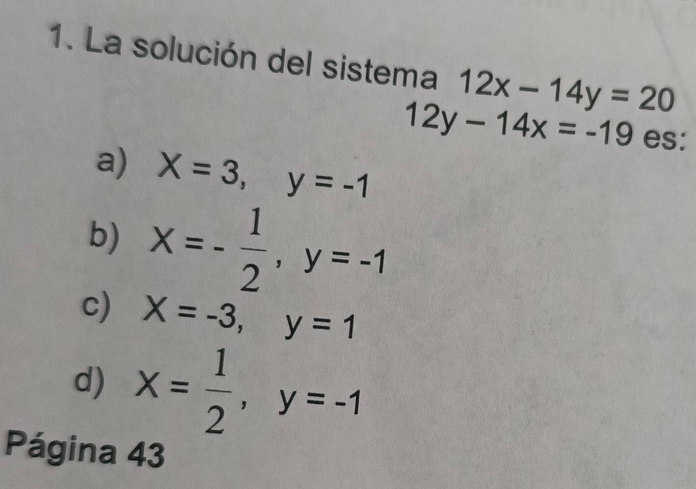 La solución del sistema 12x-14y=20
12y-14x=-19 es:
a) X=3, y=-1
b) x=- 1/2 , y=-1
c) X=-3, y=1
d) x= 1/2 , y=-1
Página 43