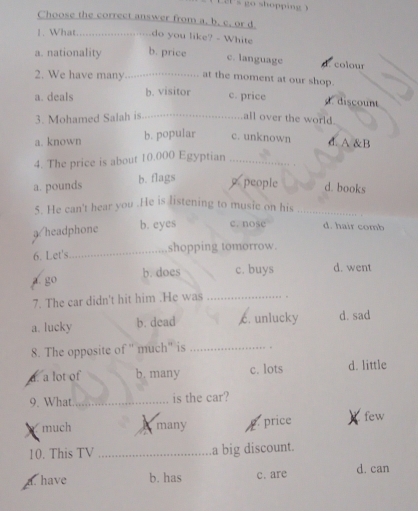 Choose the correct answer from a. b. c. or d
1. What._ do you like? - White
a. nationality b. price
c. language d. colour
2. We have many_ at the moment at our shop.
a. deals b. visitor c. price discount
3. Mohamed Salah is _all over the world.
a. known b. popular c. unknown d. A &B
4. The price is about 10.000 Egyptian_
a. pounds b. flags people d. books
5. He can't hear you .He is listening to music on his_
a/headphone b. eyes c. nose d. hair comb
shopping tomorrow.
6. Let's
_
go b. does c. buys d. went
7. The car didn't hit him .He was_
a. lucky b. dead c. unlucky d. sad
8. The opposite of '' much'' is _。
a. a lot of b. many c. lots d. little
9. What _is the car?
much many pprice few
10. This TV _a big discount.
a. have b. has c. are d. can