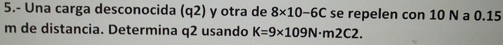 5.- Una carga desconocida (q2) y otra de 8* 10-6C se repelen con 10 N a 0.15
m de distancia. Determina q2 usando K=9* 109N· m2C2.