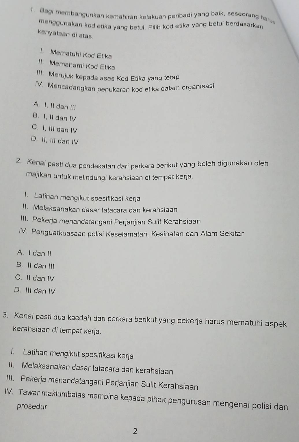 Bagi membangunkan kemahiran kelakuan peribadi yang baik, seseorang haru
menggunakan kod etika yang betul. Pilih kod etika yang betul berdasarkan
kenyataan di atas
I. Mematuhi Kod Etika
II. Memahami Kod Etika
III. Merujuk kepada asas Kod Etika yang tetap
IV. Mencadangkan penukaran kod etika dalam organisasi
A. I, II dan III
B. I, II dan IV
C. I, III dan IV
D. II, III dan IV
2. Kenal pasti dua pendekatan dari perkara berikut yang boleh digunakan oleh
majikan untuk melindungi kerahsiaan di tempat kerja.
I. Latihan mengikut spesifikasi kerja
II. Melaksanakan dasar tatacara dan kerahsiaan
III. Pekerja menandatangani Perjanjian Sulit Kerahsiaan
IV. Penguatkuasaan polisi Keselamatan, Kesihatan dan Alam Sekitar
A. I dan II
B. II dan III
C. II dan IV
D. III dan IV
3. Kenal pasti dua kaedah dari perkara berikut yang pekerja harus mematuhi aspek
kerahsiaan di tempat kerja.
I. Latihan mengikut spesifikasi kerja
II. Melaksanakan dasar tatacara dan kerahsiaan
III. Pekerja menandatangani Perjanjian Sulit Kerahsiaan
IV. Tawar maklumbalas membina kepada pihak pengurusan mengenai polisi dan
prosedur
2